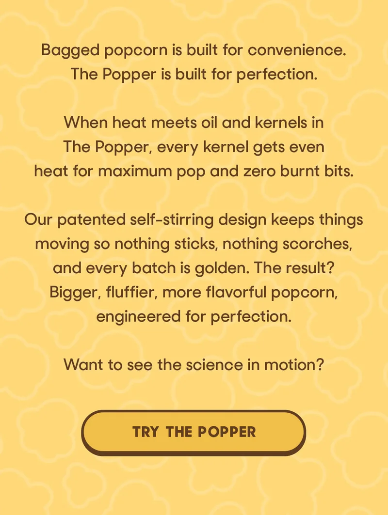 Bagged popcorn is built for convenience. The Popper is built for perfection.  When heat meets oil and kernels in The Popper, every kernel gets even heat for maximum pop and zero burnt bits.  Our patented self-stirring design keeps things moving so nothing sticks, nothing scorches, and every batch is golden. The result? Bigger, fluffier, more flavorful popcorn, engineered for perfection.  Want to see the science in motion? TRY THE POPPER