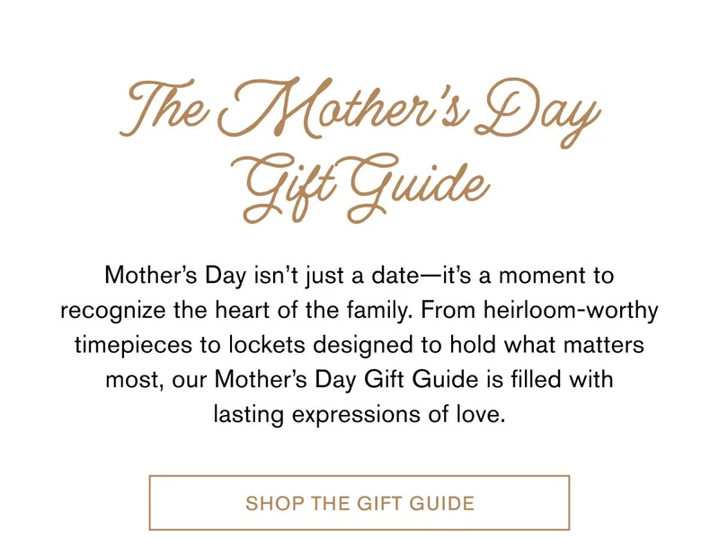 The Mother’s Day Gift Guide | Mother’s Day isn’t just a date—it’s a moment to recognize the heart of the family. From heirloom-worthy timepieces to lockets designed to hold what matters most, our Mother’s Day Gift Guide is filled with lasting expressions of love. | SHOP THE GIFT GUIDE