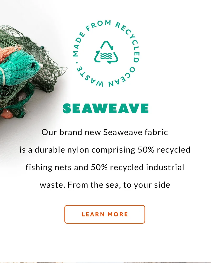 Made from recycled fishing nets Our brand new Seaweave fabric is a durable nylon comprising 50% recycled fishing nets and 50% recycled industrial waste. From the sea, to your side.