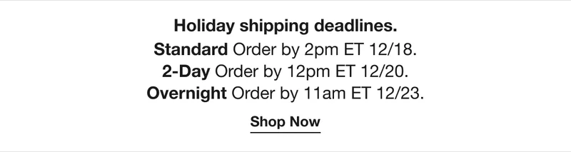 Holiday shipping deadlines. Standard - Order by 2pm ET 12/18. 2-Day - Order by 12pm ET 12/20. Overnight - Order by 11 AM ET 12.23. Shop Now