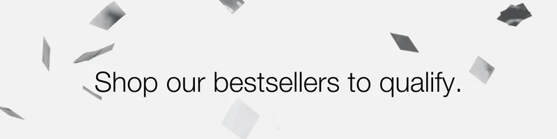 Shop our bestsellers to qualify.