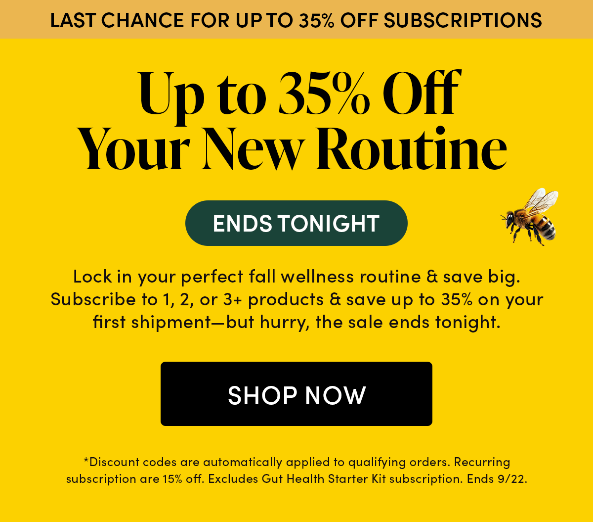 Last Chance for Up to 35% Off Subscriptions  ENDS TONIGHT    Up to 35% Off Your New Routine   Lock in your perfect fall wellness routine & save big. Subscribe to 1, 2, or 3+ products & save up to 35% on your first shipment—but hurry, the sale ends tonight.
