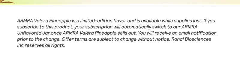 ARMRA Valera Pineapple is a limited-edition flavor and is available while supplies last. If you subscribe to this product. your subscription will automatically switch to our ARMRA Unflavored Jar once ARMRA Valera Pineapple sells out. You will receive an email notification prior to the change. Offer terms are subject to change without notice. Rahal Biosciences Inc reserves all rights.