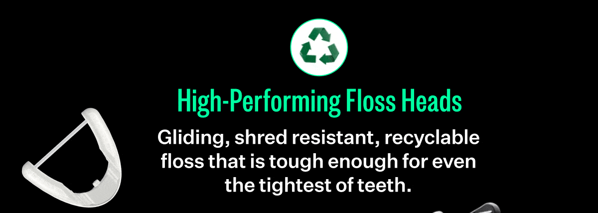 High-Performing Floss Heads - Gliding, shred resistant, recyclable floss that is tough enough for even the tightest of teeth.