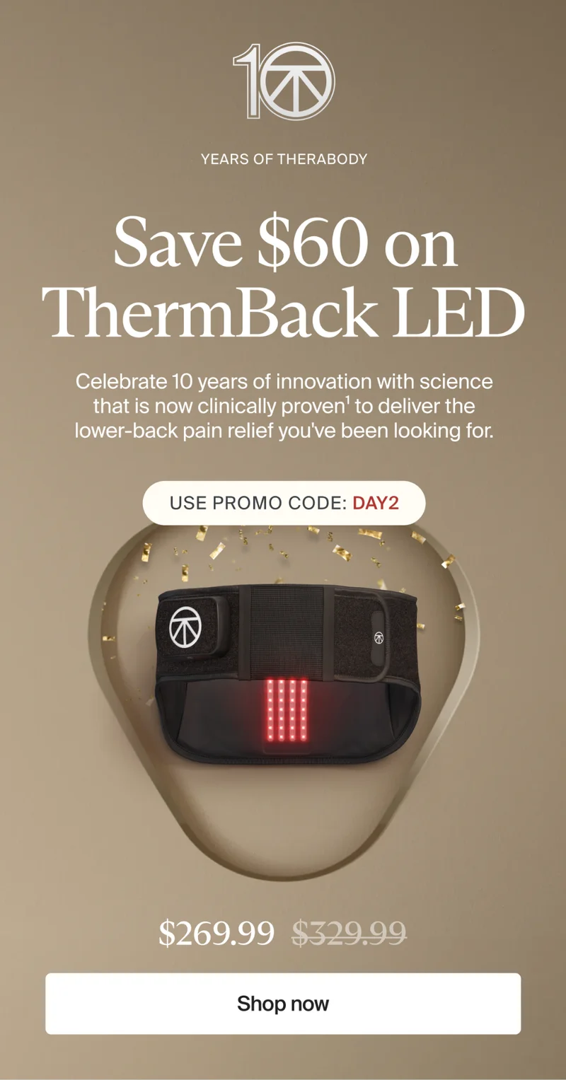 10 | Years of Therabody | Save $60 on ThermBack LED | Celebrate 10 years of innovation with science that is now clinically proven1 to deliver the lower-back pain relief you've been looking for. | Use promo code: discount code | $269.99 | Shop now