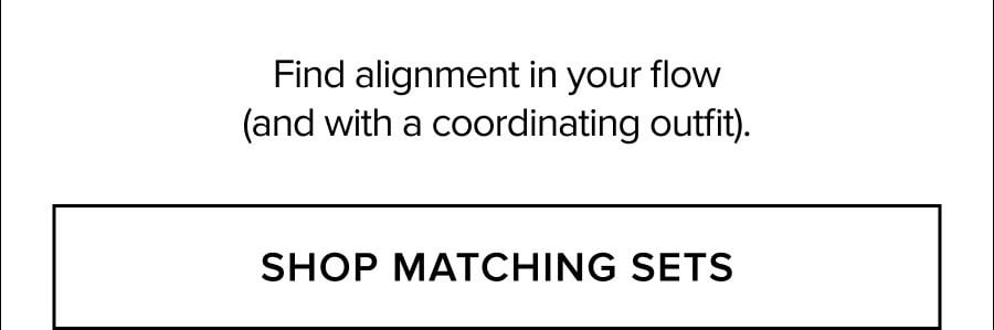 FIND ALIGNMENT IN YOUR FLOW (AND WITH A COORDINATING OUTFIT). SHOP MATCHING SETS
