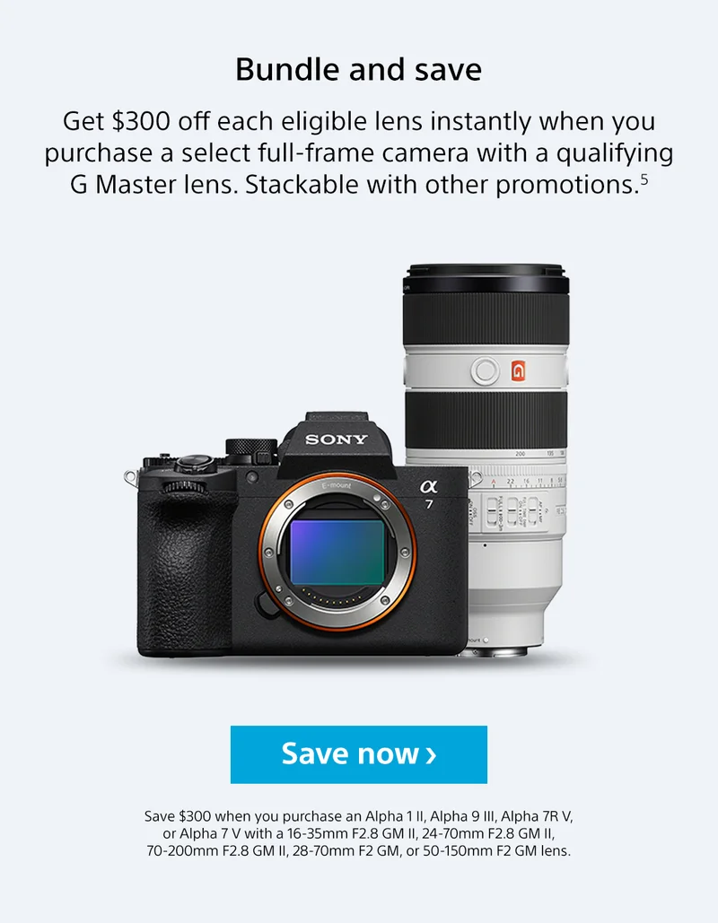 Bundle and save | Get $300 off each eligible lens instantly when you purchase a select full-frame camera with a qualifying G Master lens. Stackable with other promotions.5 | Save now | Save $300 when you purchase an Alpha 1 II, Alpha 9 III, Alpha 7R V, or Alpha 7 V with a 16-35mm F2.8 GM II, 24-70mm F2.8 GM II, 70-200mm F2.8 GM II, 28-70mm F2 GM, or 50-150mm F2 GM lens.