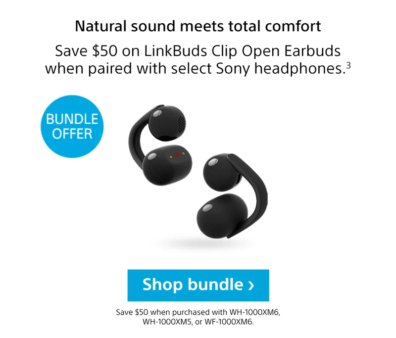Natural sound meets total comfort | Save $50 on LinkBuds Clip Open Earbuds when paired with select Sony headphones.3 | Bundle Offer | Shop bundle | Save $50 when purchased with WH-1000XM6, WH-1000XM5, or WF-1000XM6.