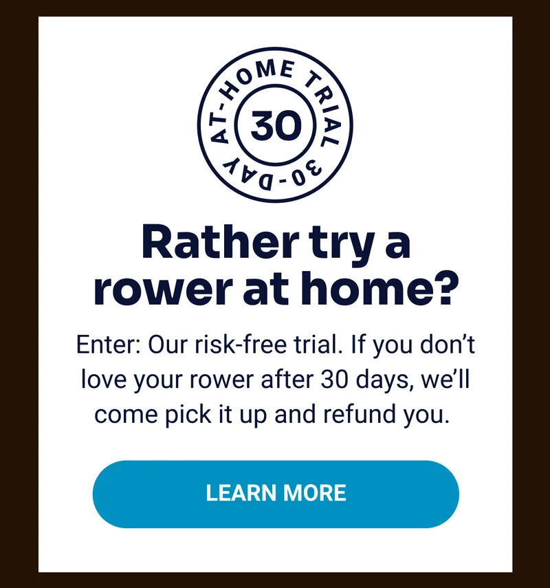 30-day At-home Trial Rather try a rower at home? Enter: Our risk-free trial. If you don't love your rower after 30 days, we'll come pick it up and refund you. Learn More
