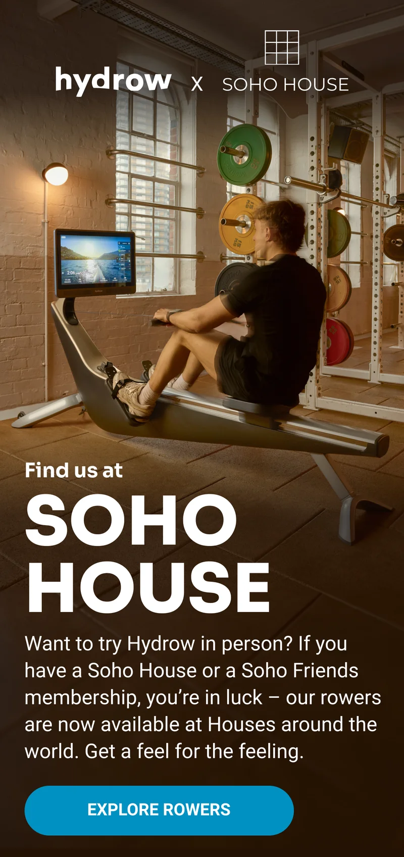 hydrow x SOHO HOUSE Find us at SOHO HOUSE Want to try Hydrow in person? If you have a Soho House or a Soho Friends membership, you're in luck - our rowers are now available at Houses around the world. Get a feel for the feeling. Explore Rowers