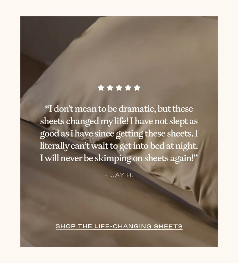 ''I don't mean to be dramatic, but these sheets changed my life!'' - Jay H.
