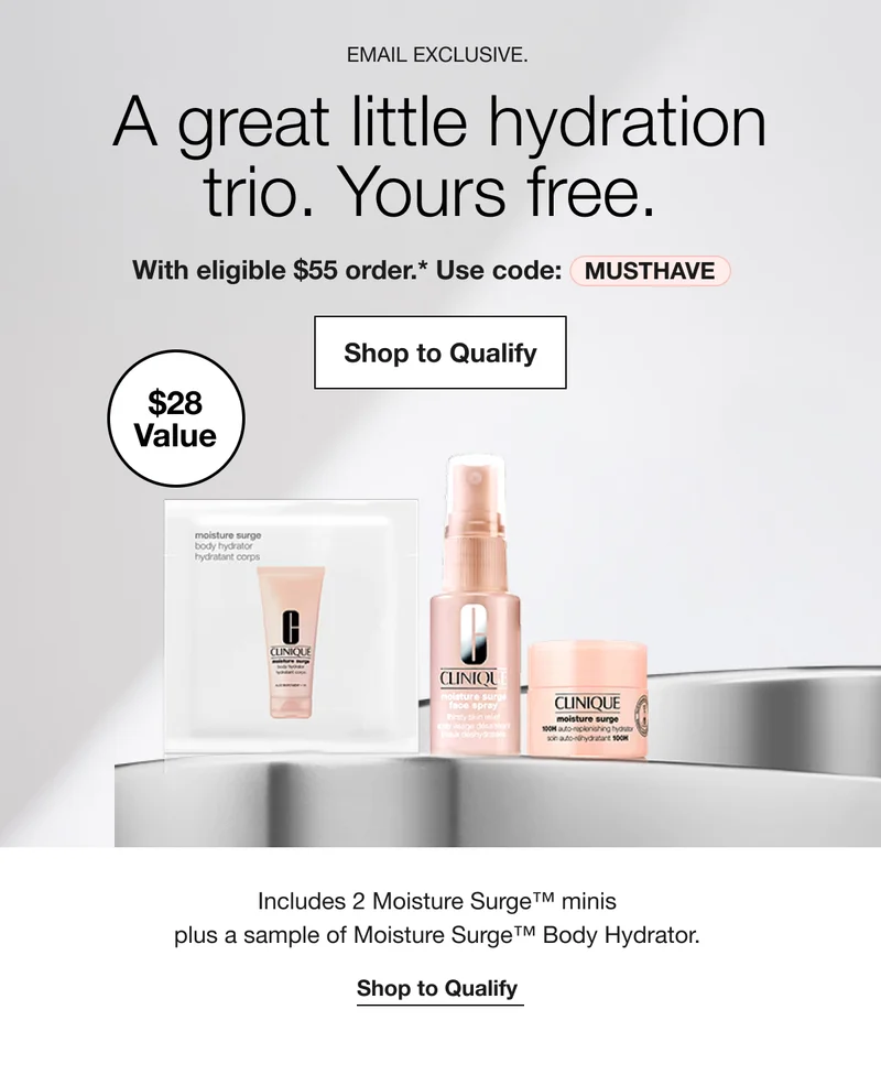 EMAIL EXCLUSIVE. | A great little hydration trio. Yours free. With eligible $55 order.* Use code: discount code | Shop to Qualify $28 Value | Includes 2 Moisture Surge™ minis  plus a sample of Moisture Surge™ Body Hydrator. | Shop to Qualify
