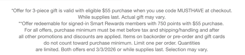 *Offer for 3-piece gift is valid with eligible $55 purchase when you use code discount code at checkout. While supplies last. Actual gift may vary. **Offer redeemable for signed-in Smart Rewards members with 750 points with $55 purchase. For all offers, purchase minimum must be met before tax and shipping/handling and after all other promotions and discounts are applied. Items on backorder or pre-order and gift cards do not count toward purchase minimum. Limit one per order. Quantities are limited. Both offers end 3/3/2026 or while supplies last. Selection may vary.