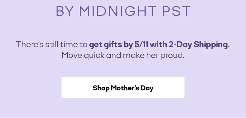 BY MIDNIGHT PST There's still time to get gifts by 5/11 with 2-Day Shipping. Move quick and make her proud. Shop Mother's Day