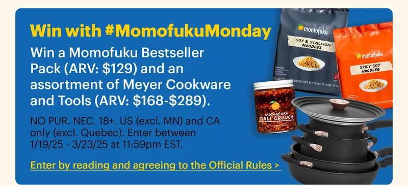 Win with #MomofukuMonday Win a Momofuku Bestseller Pack (ARV: $129) and an assortment of Meyer Cookware and Tools (ARV: $168-$289).  Sub-text:  NO PUR. NEC. 18+. US (excl. MN) and CA only (excl. Quebec). Enter between 1/19/25 - 3/23/25 at 11:59pm EST.  CTA: Enter by reading and agreeing to the Official Rules >