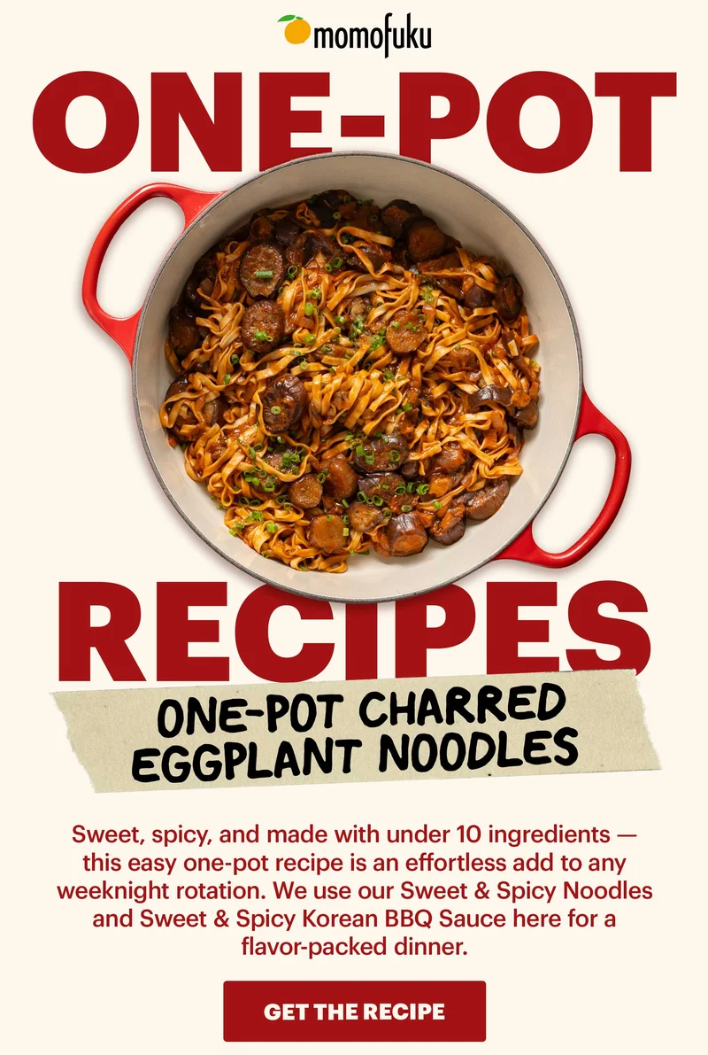 Header: One-Pot Charred Eggplant Noodles  Sub-header: Sweet, spicy, and made with under 10 ingredients — this easy one-pot recipe is an effortless add to any weeknight rotation. We use our Sweet & Spicy Noodles and Sweet & Spicy Korean BBQ Sauce here for a flavor-packed dinner.   CTA: GET THE RECIPE