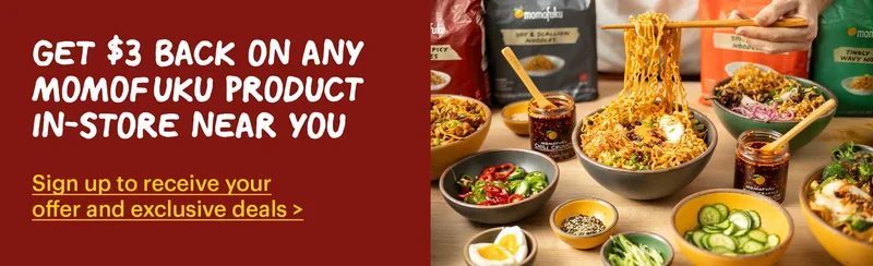GET $3 BACK ON ANY MOMOFUKU PRODUCT IN-STORE NEAR YOU Sign up to receive your offer and exclusive deals >