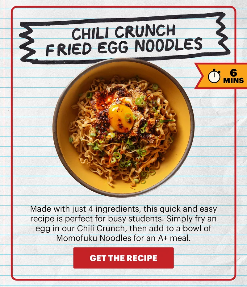 Header: CHILI CRUNCH FRIED EGG NOODLES  Sub-header: Made with just 4 ingredients, this quick and easy recipe is perfect for busy students. Simply fry an egg in our Chili Crunch, then add to a bowl of Momofuku Noodles for an A+ meal.   Flag: 6 Mins.   CTA: GET THE RECIPE