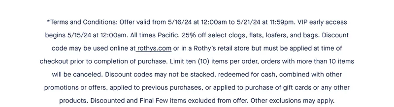 *Terms and Conditions: Offer valid from 5/16/24 at 12:00am to 5/21/24 at 11:59pm. VIP early access begins 5/15/24 at 12:00am. All times Pacific. 25% off select clogs, flats, loafers, and bags. Discount code may be used online at rothys.com or in a Rothy’s retail store but must be applied at time of checkout prior to completion of purchase. Limit ten (10) items per order, orders with more than 10 items will be canceled. Discount codes may not be stacked, redeemed for cash, combined with other promotions or offers, applied to previous purchases, or applied to purchase of gift cards or any other products. Discounted and Final Few items excluded from offer. Other exclusions may apply.