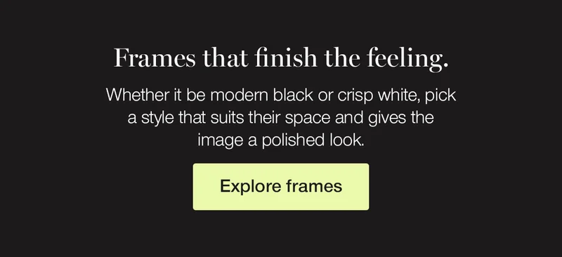 Frames that finish the feeling. Whether it be modern black or crisp white, pick a style that suits their space and gives the image a polished look.