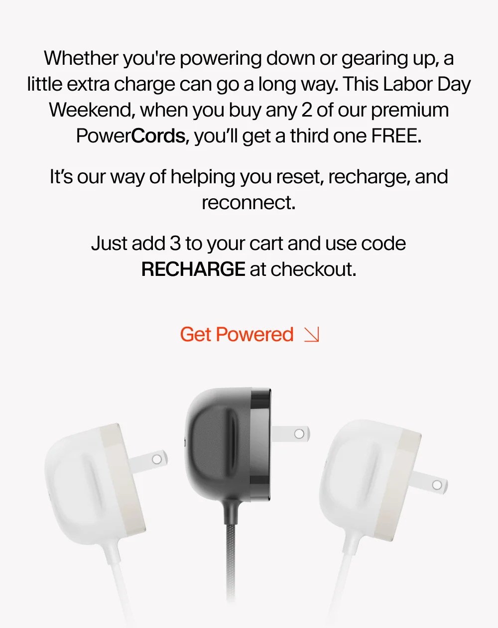 Whether you're powering down or gearing up, a little extra charge can go a long way. This Labor Day Weekend, when you buy any 2 of our premium PowerCords, you’ll get a third one FREE. It’s our way of helping you reset, recharge, and reconnect. Just add 3 to your cart and use code discount code at&nbsp;checkout.