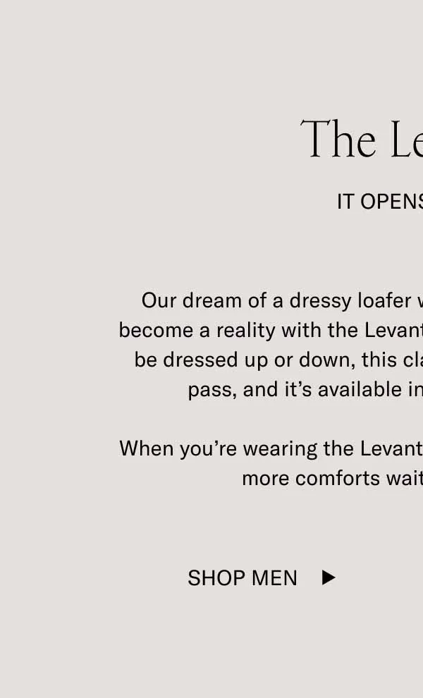 The Levanto. It Opens Doors. Our dream of a dressy loafer with sneaker-level comfort has become a reality with the Levanto. Designed and handcrafted to be dressed up or down, this classic style is like an all-access pass, and it's available in three refined materials. When you're wearing the Levanto, more doors open for you. And more comforts wait in each new room. Shop Men