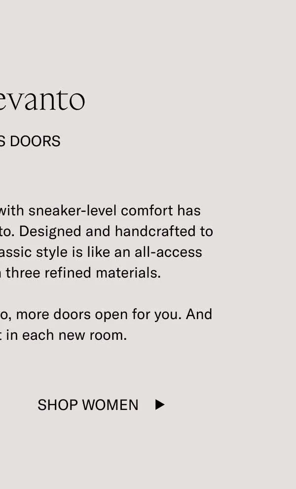 The Levanto. It Opens Doors. Our dream of a dressy loafer with sneaker-level comfort has become a reality with the Levanto. Designed and handcrafted to be dressed up or down, this classic style is like an all-access pass, and it's available in three refined materials. When you're wearing the Levanto, more doors open for you. And more comforts wait in each new room. Shop Women