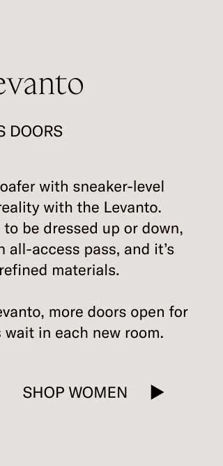 The Levanto. It Opens Doors. Our dream of a dressy loafer with sneaker-level comfort has become a reality with the Levanto. Designed and handcrafted to be dressed up or down, this classic style is like an all-access pass, and it's available in three refined materials. When you're wearing the Levanto, more doors open for you. And more comforts wait in each new room. Shop Women