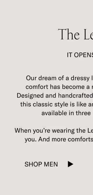 The Levanto. It Opens Doors. Our dream of a dressy loafer with sneaker-level comfort has become a reality with the Levanto. Designed and handcrafted to be dressed up or down, this classic style is like an all-access pass, and it's available in three refined materials. When you're wearing the Levanto, more doors open for you. And more comforts wait in each new room. Shop Men