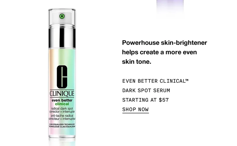 Powerhouse skin-brightener helps create a more even skin tone. EVEN BETTER CLINICAL™ DARK SPOT SERUM STARTING AT $57 | SHOP NOW