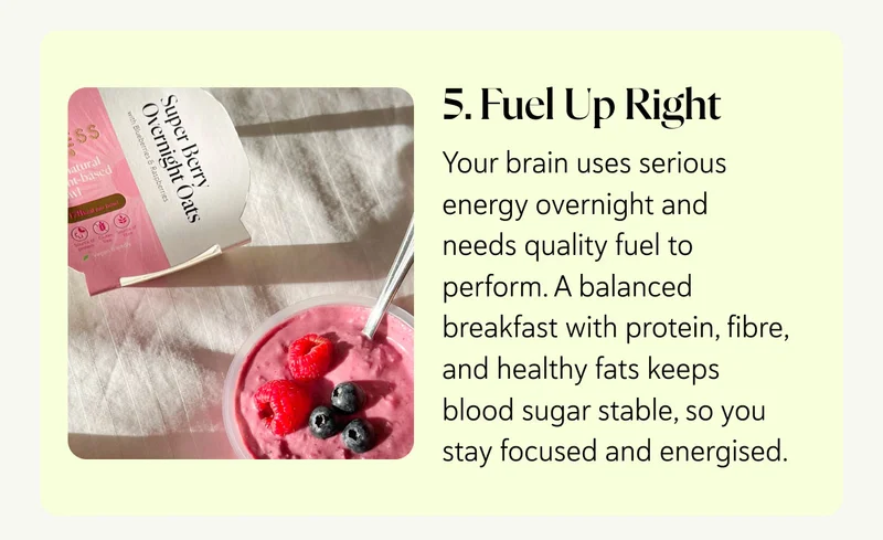 5. Fuel Up Right Your brain uses serious energy overnight and needs quality fuel to perform. A balanced breakfast with protein, fibre, and healthy fats keeps blood sugar stable, so you stay focused and energised.