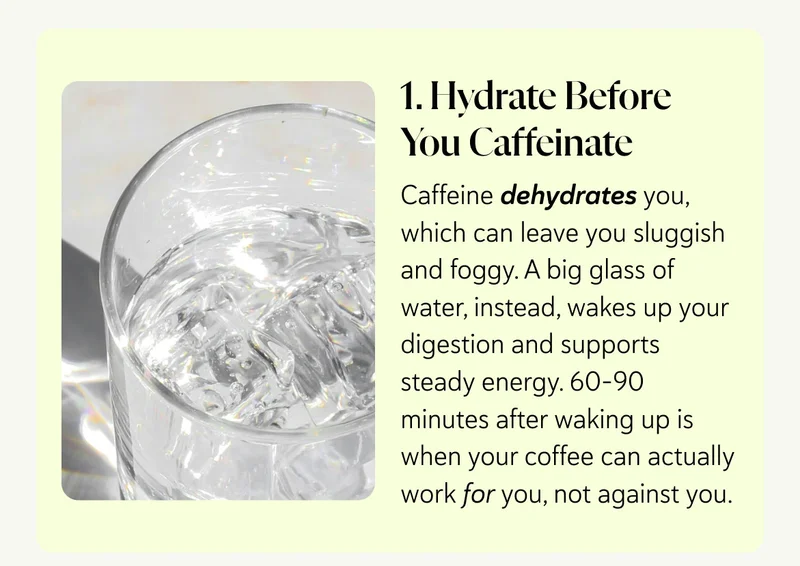 1. Hydrate Before You Caffeinate Caffeine dehydrates you, which can leave you sluggish and foggy. A big glass of water, instead, wakes up your digestion and supports steady energy. 60–90 minutes after waking up is when your coffee can actually work for you, not against you.
