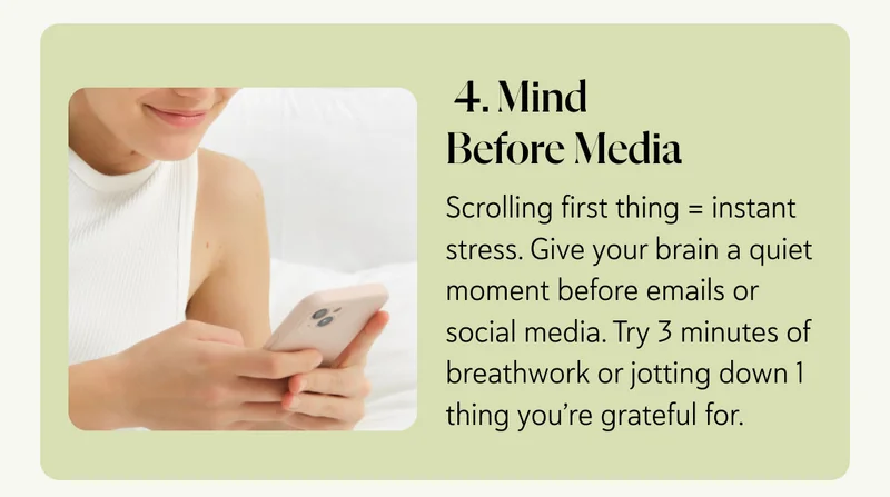 4. Mind Before Media Scrolling first thing = instant stress. Give your brain a quiet moment before emails or social media. Try 3 minutes of breathwork or jotting down 1 thing you’re grateful for.