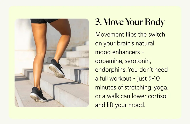 3. Move Your Body Movement flips the switch on your brain’s natural mood enhancers – dopamine, serotonin, endorphins. You don’t need a full workout – just 5–10 minutes of stretching, yoga, or a walk can lower cortisol and lift your mood.