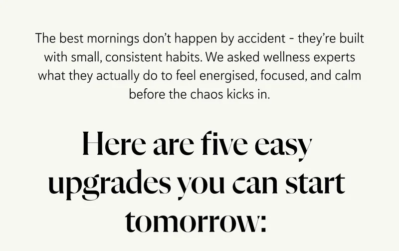 The best mornings don’t happen by accident – they’re built with small, consistent habits. We asked wellness experts what they actually do to feel energised, focused, and calm before the chaos kicks in. Here are five easy upgrades you can start tomorrow: