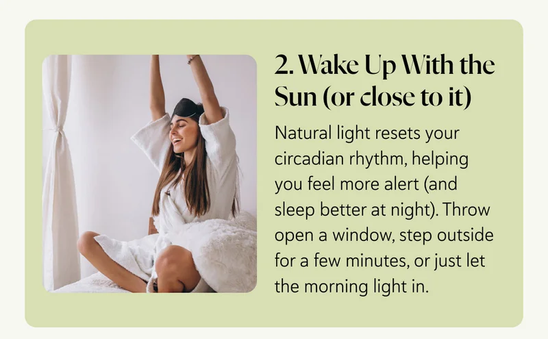 2. Wake Up With the Sun (or close to it)  Natural light resets your circadian rhythm, helping you feel more alert (and sleep better at night). Throw open a window, step outside for a few minutes, or just let the morning light in.