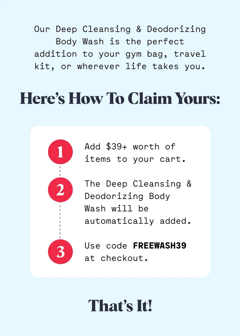 Our Deep Cleansing & Deodorizing Body Wash is the perfect addition to your gym bag, travel kit, or wherever life takes you. Here’s how to claim yours: 1 Add $39+ worth of items to your cart.  The Deep Cleansing & Deodorizing Body Wash will be automatically added.  Use code FREEWASH39 at checkout. 2 3 That’s It!