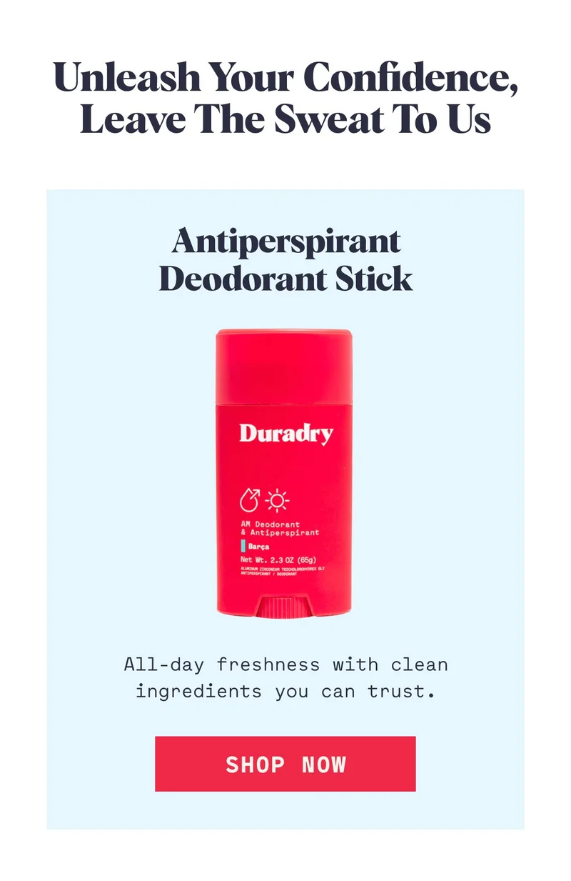 Unleash Your Confidence, Leave the Sweat to Us Antiperspirant Deodorant Stick All-day freshness with clean ingredients you can trust. SHOP NOW