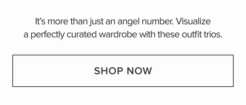 It's more than just an angel number. Visualize a perfectly curated wardrobe with these outfit trios. SHOP NOW