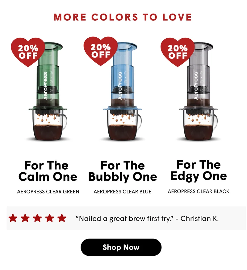 MORE COLORS TO LOVE 20% OFF For the  Calm one For the bubbly one For the Edgy one AeroPress Clear Green AeroPress Clear Blue AeroPress Clear Black “Nailed a great brew first try.” - Christian K.  [SHOP NOW]