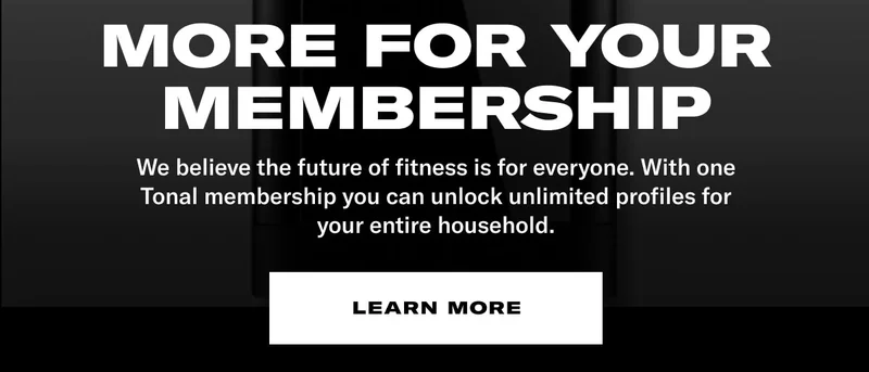 MORE FOR YOUR MEMBERSHIP. BODY: We believe the future of fitness is for everyone. With one Tonal membership you can unlock unlimited profiles for your entire household. CTA: Learn More