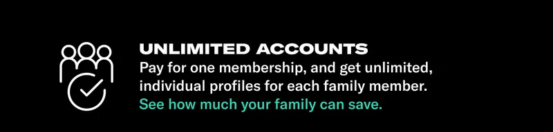 UNLIMITED ACCOUNTS: COPY: Pay for one membership, and get unlimited, individual profiles for each family member. See how much your family can save