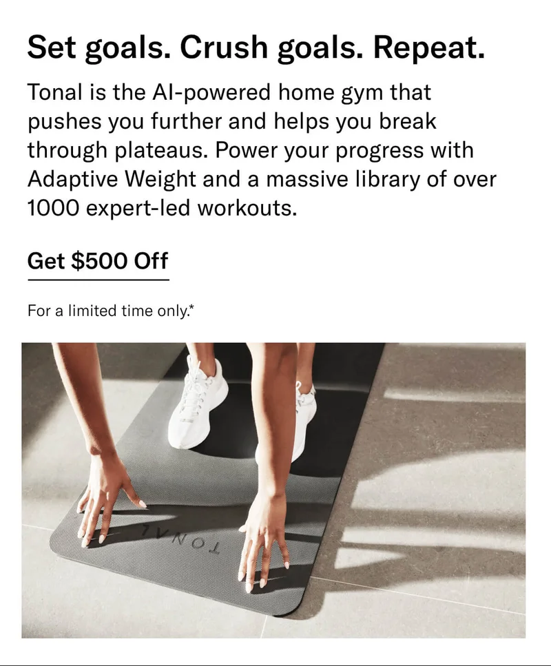 Headline: Set goals. Crush goals. Repeat. Body: Tonal is the AI-powered home gym that pushes you further and helps you break through plateaus. Power your progress with Adaptive Weight and a massive library of over 1000 expert-led workouts. CTA: Get $500 Off For a limited time only.*
