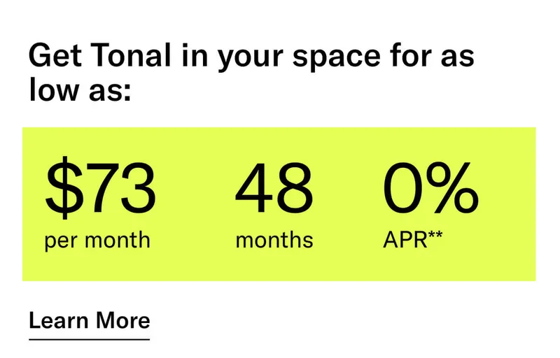 GET TONAL IN YOUR SPACE FOR AS LOW AS: $73 PER MONTH / 48 MONTHS / 0% APR**. CTA Learn More.   * Terms and Conditions. Price before discount is $3,995. Discount automatically applied at checkout; applicable only on a new Tonal trainer; refurbished trainers are not eligible. Limited time offer; new purchases only. Discount may be combined with only one other eligible promotion or discount offered by Tonal Systems, Inc.; one-time discount. Purchases eligible for the offer strictly limited to those made on or after 7:00 AM PT, November 6, 2023, and completed by 11:59 PM PT, November 27, 2023. Tonal reserves the right to end or modify this offer at any time for any reason.  **$73 per month, after discount, price applies to a new Tonal trainer only. Delivery & installation, accessories, and membership not included. Rates are 0% APR and $0 down based on credit and subject to an eligibility check. For example, after this discount, a $3,495 purchase of a new Tonal trainer might cost $72.81/month over 48 months at 0% APR. Payment options through Affirm are provided by these lending partners: affirm.com/lenders. Options depend on your purchase amount, and down payment may be required. Subject to eligibility.