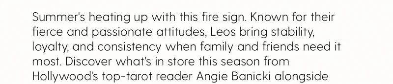 Summer's heating up with this fire sign. Known for their fierce and passionate attitudes, Leos bring stability, loyalty, and consistency when family and friends need it most. Discover what's in store this season from Hollywood's top-tarot reader Angie Banicki alongside