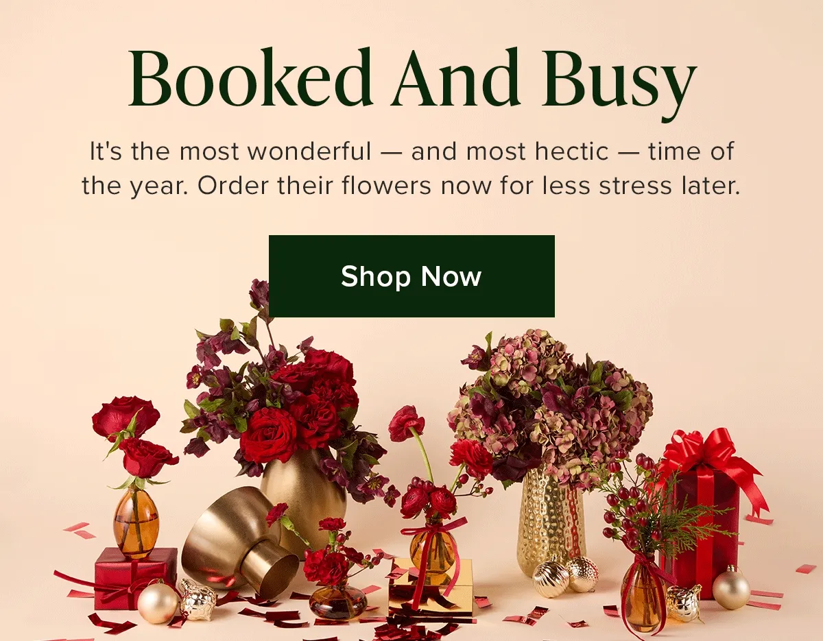 Booked and Busy! It's the most wonderful — and most hectic — time of the year. Order their flowers now for less stress later. Shop Now