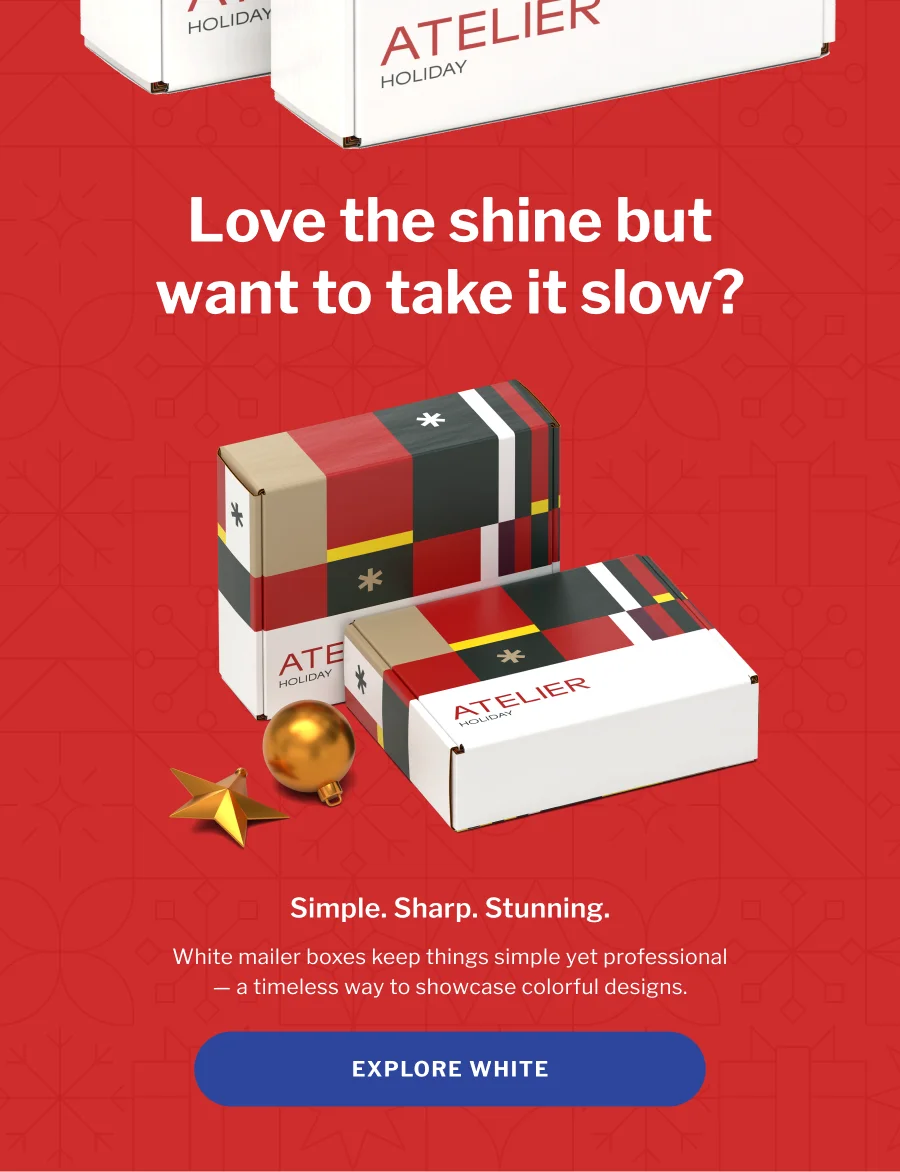 Love to shine but want to take it slow? | Simple.Sharp. Stunning. | White mailer boxes keep things simple yet professional — a timeless way to showcase colorful designs. | EXPLORE WHITE