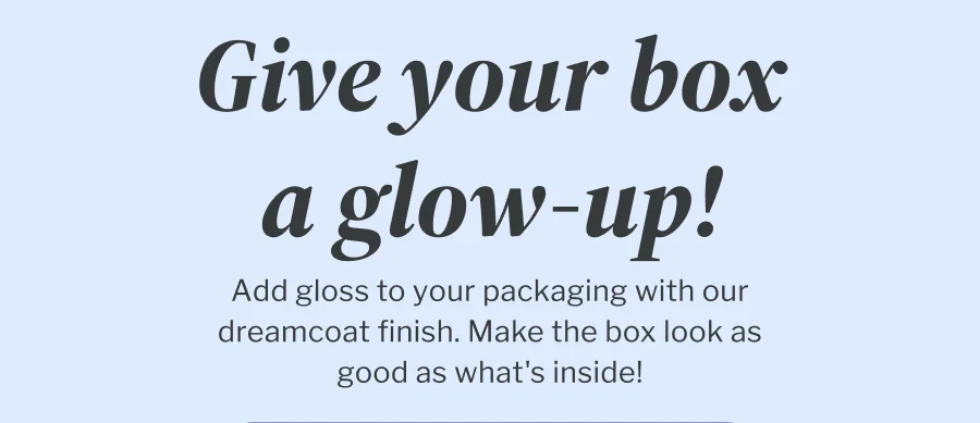 Give your box a glow up! | Add gloss to your packaging with our dreamcoat finish. Make the box look as good as what's inside!