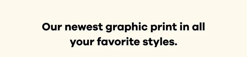 Our newest graphic print in all your favorite styles.