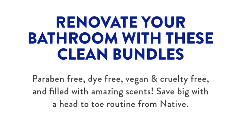 RENOVATE YOUR BATHROOM WITH THESE CLEAN BUNDLES Paraben free, dye free, vegan & cruelty free, and filled with amazing scents! Save big with a head to toe routine from Native.